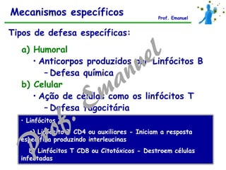 a) Humoral
• Anticorpos produzidos por Linfócitos B
– Defesa química
b) Celular
• Ação de células como os linfócitos T
– Defesa fagocitária
Tipos de defesa específicas:
• Linfócitos T:
a) Linfócito T CD4 ou auxiliares - Iniciam a resposta
específica produzindo interleucinas
b) Linfócitos T CD8 ou Citotóxicos - Destroem células
infectadas
Mecanismos específicos Prof. Emanuel
 