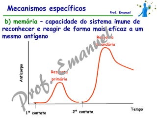 Anticorpo
Tempo
Resposta
primária
Resposta
secundária
1º contato 2º contato
b) memória – capacidade do sistema imune de
reconhecer e reagir de forma mais eficaz a um
mesmo antígeno
Mecanismos específicos Prof. Emanuel
 