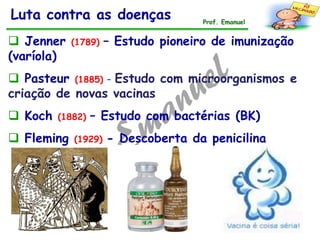 Luta contra as doenças
 Jenner (1789) – Estudo pioneiro de imunização
(varíola)
 Pasteur (1885) – Estudo com microorganismos e
criação de novas vacinas
 Koch (1882) – Estudo com bactérias (BK)
 Fleming (1929) - Descoberta da penicilina
Prof. Emanuel
 