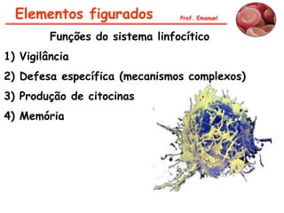 Elementos figurados            Prof. Emanuel


         Funções do sistema linfocítico
1) Vigilância
2) Defesa específica (mecanismos complexos)
3) Produção de citocinas
4) Memória
 