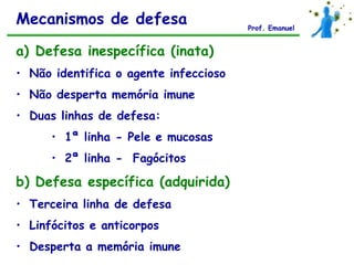 Mecanismos de defesa                   Prof. Emanuel


a) Defesa inespecífica (inata)
• Não identifica o agente infeccioso
• Não desperta memória imune
• Duas linhas de defesa:
      • 1ª linha - Pele e mucosas
      • 2ª linha - Fagócitos

b) Defesa específica (adquirida)
• Terceira linha de defesa
• Linfócitos e anticorpos
• Desperta a memória imune
 