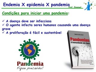 Endemia X epidemia X pandemia Emanuel
                             Prof.


Condições para iniciar uma pandemia:

 A doença deve ser infecciosa
 O agente infecta seres humanos causando uma doença
grave
 A proliferação é fácil e sustentável
 