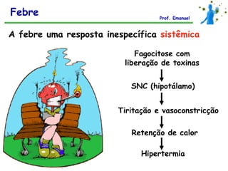 Febre                              Prof. Emanuel


A febre uma resposta inespecífica sistêmica

                             Fagocitose com
                          liberação de toxinas


                           SNC (hipotálamo)


                        Tiritação e vasoconstricção

                           Retenção de calor

                              Hipertermia
 