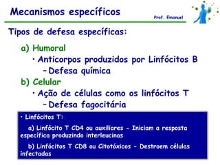 Mecanismos específicos                        Prof. Emanuel


Tipos de defesa específicas:
  a) Humoral
     • Anticorpos produzidos por Linfócitos B
        – Defesa química
  b) Celular
     • Ação de células como os linfócitos T
        – Defesa fagocitária
  • Linfócitos T:
    a) Linfócito T CD4 ou auxiliares - Iniciam a resposta
  específica produzindo interleucinas
     b) Linfócitos T CD8 ou Citotóxicos - Destroem células
  infectadas
 