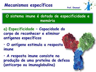 Mecanismos específicos              Prof. Emanuel



 O sistema imune é dotado de especificidade e
                   memória

a) Especificidade – Capacidade do
corpo de reconhecer e eliminar
antígenos específicos
• O antígeno estimula a resposta
imune
• A resposta imune consiste na
produção de uma proteína de defesa
(anticorpo ou imunoglobulina)
 