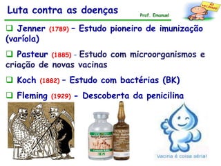 Luta contra as doenças               Prof. Emanuel


 Jenner    (1789)   – Estudo pioneiro de imunização
(varíola)
 Pasteur (1885) – Estudo com microorganismos e
criação de novas vacinas
 Koch   (1882)   – Estudo com bactérias (BK)
 Fleming   (1929)   - Descoberta da penicilina
 
