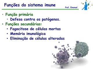 Funções do sistema imune              Prof. Emanuel



• Função primária
   • Defesa contra os patógenos.
• Funções secundárias:
   • Fagocitose de células mortas
   • Memória imunológica
   • Eliminação de células alteradas
 