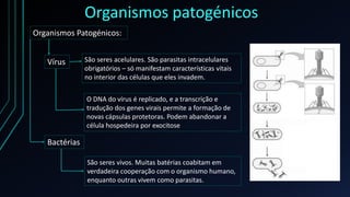 Organismos patogénicos
Organismos Patogénicos:
Vírus
Bactérias
São seres acelulares. São parasitas intracelulares
obrigatórios – só manifestam características vitais
no interior das células que eles invadem.
O DNA do vírus é replicado, e a transcrição e
tradução dos genes virais permite a formação de
novas cápsulas protetoras. Podem abandonar a
célula hospedeira por exocitose
São seres vivos. Muitas batérias coabitam em
verdadeira cooperação com o organismo humano,
enquanto outras vivem como parasitas.
 