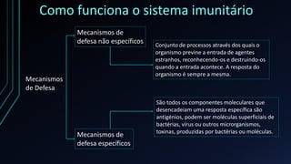 Como funciona o sistema imunitário
Mecanismos
de Defesa
Mecanismos de
defesa não específicos
Mecanismos de
defesa específicos
Conjunto de processos através dos quais o
organismo previne a entrada de agentes
estranhos, reconhecendo-os e destruindo-os
quando a entrada acontece. A resposta do
organismo é sempre a mesma.
São todos os componentes moleculares que
desencadeiam uma resposta específica são
antigénios, podem ser moléculas superficiais de
bactérias, vírus ou outros microrganismos,
toxinas, produzidas por bactérias ou moléculas.
 