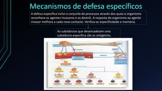 Mecanismos de defesa específicos
A defesa específica inclui o conjunto de processos através dos quais o organismo
reconhece os agentes invasores e os destrói. A resposta do organismo ao agente
invasor melhora a cada novo contacto. Verifica-se especificidade e memória.
As substâncias que desencadeiam uma
substância específica são os antigénios.
 