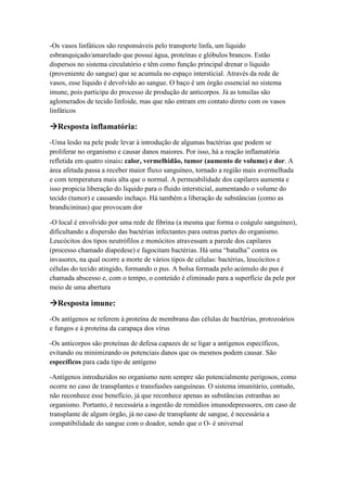 -Os vasos linfáticos são responsáveis pelo transporte linfa, um líquido
esbranquiçado/amarelado que possui água, proteínas e glóbulos brancos. Estão
dispersos no sistema circulatório e têm como função principal drenar o líquido
(proveniente do sangue) que se acumula no espaço intersticial. Através da rede de
vasos, esse líquido é devolvido ao sangue. O baço é um órgão essencial no sistema
imune, pois participa do processo de produção de anticorpos. Já as tonsilas são
aglomerados de tecido linfoide, mas que não entram em contato direto com os vasos
linfáticos
Resposta inflamatória:
-Uma lesão na pele pode levar à introdução de algumas bactérias que podem se
proliferar no organismo e causar danos maiores. Por isso, há a reação inflamatória
refletida em quatro sinais: calor, vermelhidão, tumor (aumento de volume) e dor. A
área afetada passa a receber maior fluxo sanguíneo, tornado a região mais avermelhada
e com temperatura mais alta que o normal. A permeabilidade dos capilares aumenta e
isso propicia liberação do líquido para o fluido intersticial, aumentando o volume do
tecido (tumor) e causando inchaço. Há também a liberação de substâncias (como as
brandicininas) que provocam dor
-O local é envolvido por uma rede de fibrina (a mesma que forma o coágulo sanguíneo),
dificultando a dispersão das bactérias infectantes para outras partes do organismo.
Leucócitos dos tipos neutrófilos e monócitos atravessam a parede dos capilares
(processo chamado diapedese) e fagocitam bactérias. Há uma “batalha” contra os
invasores, na qual ocorre a morte de vários tipos de células: bactérias, leucócitos e
células do tecido atingido, formando o pus. A bolsa formada pelo acúmulo do pus é
chamada abscesso e, com o tempo, o conteúdo é eliminado para a superfície da pele por
meio de uma abertura
Resposta imune:
-Os antígenos se referem à proteína de membrana das células de bactérias, protozoários
e fungos e à proteína da carapaça dos vírus
-Os anticorpos são proteínas de defesa capazes de se ligar a antígenos específicos,
evitando ou minimizando os potenciais danos que os mesmos podem causar. São
específicos para cada tipo de antígeno
-Antígenos introduzidos no organismo nem sempre são potencialmente perigosos, como
ocorre no caso de transplantes e transfusões sanguíneas. O sistema imunitário, contudo,
não reconhece esse benefício, já que reconhece apenas as substâncias estranhas ao
organismo. Portanto, é necessária a ingestão de remédios imunodepressores, em caso de
transplante de algum órgão, já no caso de transplante de sangue, é necessária a
compatibilidade do sangue com o doador, sendo que o O- é universal
 