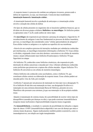 -A resposta imune é o processo de combate aos antígenos invasores, promovendo a
defesa do organismo, ou seja, sua imunização. Consta de duas modalidades:
imunização humoral e imunização celular.
-A imunização humoral envolve a produção de anticorpos e a imunização celular
envolve a atuação das células de defesa
-Os tipos de células presentes no organismo são os leucócitos (glóbulos brancos), que se
dividem em diversos grupos celulares: linfócitos e os macrófagos. Os linfócitos podem
se apresentar como T ou B, sendo ambos de vários tipos
-Os macrófagos são responsáveis por detectar a presença de antígenos e fagocitá-los. O
reconhecimento do antígeno é uma fase fundamental no processo de defesa imunitária,
por isso, os macrófagos são considerados como “células apresentadoras de antígenos”.
Essa células isolam os antígenos e os expõem na superfície de sua membrana
-Através de um complexo processo de interações mediadas por substâncias conhecidas
por interleucinas, os macrófagos transmitem informações a linfócitos T4. Essas células
se dividem, originando clones com dois destinos: convertem-se em células de memória
imune e atuam influenciando mais linfócitos B (anticorpos) e linfócitos T8 (que
fagocitam) no ataque
-Os linfócitos T8, conhecidos como linfócitos citotóxicos, são responsáveis pela
destruição de células cancerosas e atacadas por vírus. Liberam substâncias conhecidas
como perforinas que promovem a ruptura das células atacadas. Alguns linfócitos T8 e
linfócitos B convertem-se em células de memória imunológica
-Outros linfócitos são conhecido como auxiliadores, como o linfócito T4, que
constituem células centrais na elaboração da resposta imune. Essas células podem ser
atacadas pelos vírus da Aids, por exemplo
-Linfócitos T passam por um processo de maturação no timo (por isso a designação T).
Já os linfócitos B não têm essa maturação no timo, sua designação B refere-se à
maturação em uma estrutura denominada Bursa de Fabricius, presente em aves.
Mamíferos não possuem essa estrutura, já que sua maturação se dá na própria medula
óssea
-Quanto à manutenção do sistema imune, há a possibilidade de ocorrer vários tipos de
desequilíbrio (causados por doenças ou não), o que pode ocasionar imunodeficiência
(resposta imune ineficiente) e hipersensibilidade (resposta imune exagerada)
-Na imunodeficiência, o resultado é o aumento de possibilidade de infecções e alguns
tipos de câncer. O HIV (imunodeficiência adquirida) é um caso de doença que ataca o
sistema imune da pessoa. Alguns medicamentos também podem ocasioná-la, como os
imunodepressivos, em relação aos órgão transplantados
 