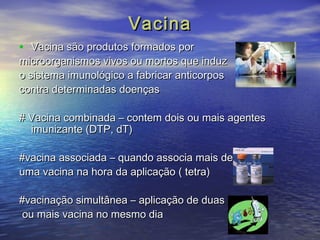 VVaacciinnaa 
• VVaacciinnaa ssããoo pprroodduuttooss ffoorrmmaaddooss ppoorr 
mmiiccrroooorrggaanniissmmooss vviivvooss oouu mmoorrttooss qquuee iinndduuzz 
oo ssiisstteemmaa iimmuunnoollóóggiiccoo aa ffaabbrriiccaarr aannttiiccoorrppooss 
ccoonnttrraa ddeetteerrmmiinnaaddaass ddooeennççaass 
## VVaacciinnaa ccoommbbiinnaaddaa –– ccoonntteemm ddooiiss oouu mmaaiiss aaggeenntteess 
iimmuunniizzaannttee ((DDTTPP, ddTT)) 
##vvaacciinnaa aassssoocciiaaddaa –– qquuaannddoo aassssoocciiaa mmaaiiss ddee 
uummaa vvaacciinnaa nnaa hhoorraa ddaa aapplliiccaaççããoo (( tteettrraa)) 
##vvaacciinnaaççããoo ssiimmuullttâânneeaa –– aapplliiccaaççããoo ddee dduuaass 
oouu mmaaiiss vvaacciinnaa nnoo mmeessmmoo ddiiaa 
 