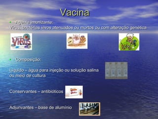 VVaacciinnaa 
• AAggeennttee IImmuunniizzaannttee:: 
VVíírruuss, bbaaccttéérriiaass vviivvooss aatteennuuaaddooss oouu mmoorrttooss oouu ccoomm aalltteerraaççããoo ggeennééttiiccaa 
• CCoommppoossiiççããoo:: 
LLííqquuiiddoo –– áágguuaa ppaarraa iinnjjeeççããoo oouu ssoolluuççããoo ssaalliinnaa 
oouu mmeeiioo ddee ccuullttuurraa 
CCoonnsseerrvvaanntteess –– aannttiibbiióóttiiccooss 
AAddjjuunnvvaanntteess –– bbaassee ddee aalluummíínniioo 
 