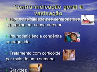 Contra-iinnddiiccaaççããoo ggeerraall àà 
vvaacciinnaaççããoo 
• HHiippeerrsseennssiibbiilliiddaaddee aaooss ccoommppoonneenntteess 
ddaa vvaacciinnaa oouu aa ddoossee aanntteerriioorr 
• IImmuunnooddeeffiicciiêênncciiaa ccoonnggêênniittaa 
oouu aaddqquuiirriiddaa 
• TTrraattaammeennttoo ccoomm ccoorrttiiccóóiiddee 
ppoorr mmaaiiss ddee uummaa sseemmaannaa 
• GGrraavviiddeezz 
 