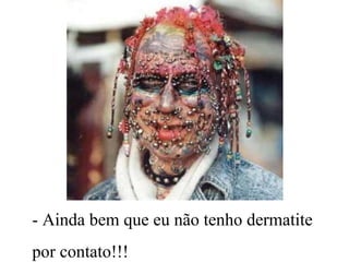 - Ainda bem que eu não tenho dermatite
por contato!!!
 