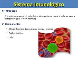 1) Introdução
É o sistema responsável pela defesa do organismo contra a ação de agente
patogênicos (que causam doenças).
2) Componentes
• Células de defesa (Leucócitos ou glóbulos brancos)
• Órgãos linfáticos
• Linfa
Sistema ImunológicoSistema Imunológico
 