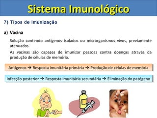 7) Tipos de Imunização
a) Vacina
Solução contendo antígenos isolados ou microrganismos vivos, previamente
atenuados.
As vacinas são capazes de imunizar pessoas contra doenças através da
produção de células de memória.
Sistema ImunológicoSistema Imunológico
Antígenos  Resposta imunitária primária  Produção de células de memóriaAntígenos  Resposta imunitária primária  Produção de células de memória
Infecção posterior  Resposta imunitária secundária  Eliminação do patógenoInfecção posterior  Resposta imunitária secundária  Eliminação do patógeno
 
