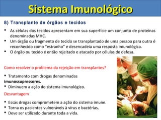 8) Transplante de órgãos e tecidos
 As células dos tecidos apresentam em sua superfície um conjunto de proteínas
denominadas MHC.
 Um órgão ou fragmento de tecido se transplantado de uma pessoa para outra é
reconhecido como “estranho” e desencadeia uma resposta imunológica.
 O órgão ou tecido é então rejeitado e atacado por células de defesa.
Sistema ImunológicoSistema Imunológico
Como resolver o problema da rejeição em transplantes?
 Tratamento com drogas denominadas
imunossupressores.
 Diminuem a ação do sistema imunológico.
Desvantagem
 Essas drogas comprometem a ação do sistema imune.
 Torna os pacientes vulneráveis à vírus e bactérias.
 Deve ser utilizado durante toda a vida.
 