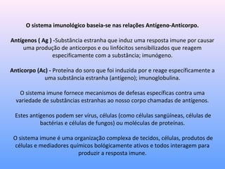 O sistema imunológico baseia-se nas relações Antígeno-Anticorpo.
Antígenos ( Ag ) -Substância estranha que induz uma resposta imune por causar
uma produção de anticorpos e ou linfócitos sensibilizados que reagem
especificamente com a substância; imunógeno.
Anticorpo (Ac) - Proteína do soro que foi induzida por e reage específicamente a
uma substância estranha (antígeno); imunoglobulina.
O sistema imune fornece mecanismos de defesas específicas contra uma
variedade de substâncias estranhas ao nosso corpo chamadas de antígenos.
Estes antígenos podem ser vírus, células (como células sangüíneas, células de
bactérias e células de fungos) ou moléculas de proteínas.
O sistema imune é uma organização complexa de tecidos, células, produtos de
células e mediadores químicos bológicamente ativos e todos interagem para
produzir a resposta imune.
 