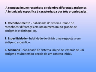 A resposta imune reconhece e relembra diferentes antígenos.
A imunidade específica é caracterizada por três propriedades:
1. Reconhecimento - habilidade do sistema imune de
reconhecer diferenças em um número muito grande de
antígenos e distingui-los.
2. Especificidade - habilidade de dirigir uma resposta a um
antígeno específico.
3. Memória - habilidade do sistema imune de lembrar de um
antígeno muito tempo depois de um contato inicial.
 