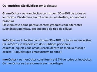 Os leucócitos são divididos em 3 classes:
Granulócitos - os granulócitos constituem 50 a 60% de todos os
leucócitos. Dividem-se em três classes: neutrófilos, eosinófilos e
basófilos.
Eles têm esse nome porque contêm grânulos com diferentes
substâncias químicas, dependendo do tipo de célula;
linfócitos - os linfócitos constituem 30 a 40% de todos os leucócitos.
Os linfócitos se dividem em dois subtipos principais:
células B (aquelas que amadurecem dentro da medula óssea) e
células T (aquelas que amadurecem no timo);
monócitos - os monócitos constituem até 7% de todos os leucócitos.
Os monócitos se transformam em macrófagos
 