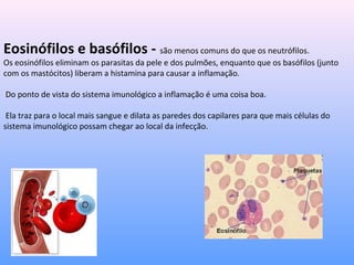 Eosinófilos e basófilos - são menos comuns do que os neutrófilos.
Os eosinófilos eliminam os parasitas da pele e dos pulmões, enquanto que os basófilos (junto
com os mastócitos) liberam a histamina para causar a inflamação.
Do ponto de vista do sistema imunológico a inflamação é uma coisa boa.
Ela traz para o local mais sangue e dilata as paredes dos capilares para que mais células do
sistema imunológico possam chegar ao local da infecção.
 