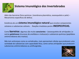 Sistema Imunológico dos Invertebrados
Além das barreiras físico químicas (membrana plasmática, exoesqueleto e pele) –
Mecanismos específicos de defesa.
Existência de um sistema imunológico natural que envolve componentes
celulares e substancias solúveis. - Reações imediatas porém INESPECIFICAS.
Como barreiras algumas são muito conscientes – (exoesqueleto de artrópodes ) e
outras gelatinosas (mucosas de anelídeos e moluscos) e substancia químicas (peptídeos
antimicrobianos dos insetos).
Não tem anticorpos como os vertebrados, mais apresentam células que produzem uma
variedade de substancias com capacidade lítica, como certos artrópodes que produzem
substancias antimicrobianas ou antifungicidas.
 