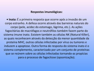 Respostas imunológicas:
• Inata: É a primeira resposta que ocorre após a invasão de um
corpo estranho. A defesa ocorre através das barreiras naturais do
corpo (pele, acidez do estomago, lágrima, etc.). As ações
fagocitárias de macrófagos e neutrófilos também fazem parte do
sistema imune inato. Existem também as células NK (Natural Killer),
as quais reconhecem através da detecção da menor quantidade da
proteína MHC, outras células infectadas por vírus ou tumores e
induzem a apoptose. Outra forma de resposta do sistema inato é o
sistema complemento, caracterizado por um conjunto de proteínas
que se reúnem sobre as células infectadas tornando-as propícias
para o processo de fagocitose (opsonização).
 