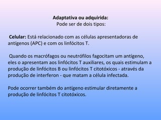 Adaptativa ou adquirida:
Pode ser de dois tipos:
Celular: Está relacionado com as células apresentadoras de
antígenos (APC) e com os linfócitos T.
Quando os macrófagos ou neutrófilos fagocitam um antígeno,
eles o apresentam aos linfócitos T auxiliares, os quais estimulam a
produção de linfócitos B ou linfócitos T citotóxicos - através da
produção de interferon - que matam a célula infectada.
Pode ocorrer também do antígeno estimular diretamente a
produção de linfócitos T citotóxicos.
 