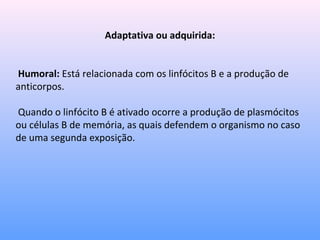 Adaptativa ou adquirida:
Humoral: Está relacionada com os linfócitos B e a produção de
anticorpos.
Quando o linfócito B é ativado ocorre a produção de plasmócitos
ou células B de memória, as quais defendem o organismo no caso
de uma segunda exposição.
 