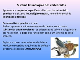 Sistema Imunológico dos vertebrados
Apresentam respostas especificas, além das barreiras físico
químicas e o sistema imunológico natural, tem o diferencial da
imunidade adquirida.
Barreiras físico química – a pele
Podem apresentar vários elementos de defesa, como muco,
substancias antimicrobianas ( as existentes na saliva, nas lagrimas e
até nos sêmen) e cílios que funcionam como um sistema de auto
limpeza.
Espirros e tosse - mecanismos de defesa
Produzem substâncias químicas de defesa –
proteínas especiais (ANTICORPOS)
 