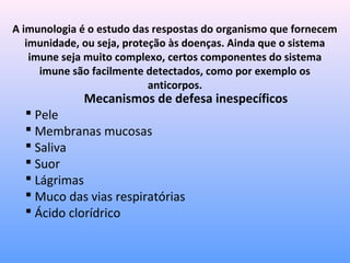 A imunologia é o estudo das respostas do organismo que fornecem
imunidade, ou seja, proteção às doenças. Ainda que o sistema
imune seja muito complexo, certos componentes do sistema
imune são facilmente detectados, como por exemplo os
anticorpos.
Mecanismos de defesa inespecíficos
 Pele
 Membranas mucosas
 Saliva
 Suor
 Lágrimas
 Muco das vias respiratórias
 Ácido clorídrico
 