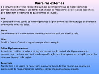 Barreiras externas
É o conjunto de barreiras físicas e bioquímicas que impedem que os microorganismos
provoquem uma infecção. São também chamadas de mecanismos de defesa não específicos,
pois defendem o organismo de qualquer tipo de invasor.
Pele
A principal barreira contra os microorganismos é a pele devido a sua constituição de queratina,
que impede a entrada deles.
Muco
O muco reveste as mucosas e normalmente os invasores ficam aderidos nele.
Cílios
Os cílios “varrem” os microorganismos para fora do órgão.
Saliva, lágrimas e enzimas
As enzimas contidas na saliva e na lágrima possuem ação bactericida. Algumas enzimas
possuem o pH muito ácido, que impede a proliferação de microorganismos na região, como é o
caso do estômago e da vagina.
Comensais
No intestino e na vagina há numerosos microorganismos da flora normal que impedem a
proliferação de microorganismos externos, competindo por comida e espaço.
 