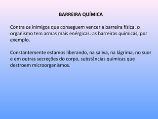 BARREIRA QUÍMICA
Contra os inimigos que conseguem vencer a barreira física, o
organismo tem armas mais enérgicas: as barreiras químicas, por
exemplo.
Constantemente estamos liberando, na saliva, na lágrima, no suor
e em outras secreções do corpo, substâncias químicas que
destroem microorganismos.
 