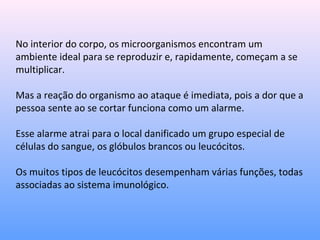 No interior do corpo, os microorganismos encontram um
ambiente ideal para se reproduzir e, rapidamente, começam a se
multiplicar.
Mas a reação do organismo ao ataque é imediata, pois a dor que a
pessoa sente ao se cortar funciona como um alarme.
Esse alarme atrai para o local danificado um grupo especial de
células do sangue, os glóbulos brancos ou leucócitos.
Os muitos tipos de leucócitos desempenham várias funções, todas
associadas ao sistema imunológico.
 
