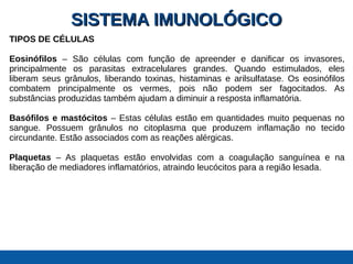SISTEMA IMUNOLÓGICOSISTEMA IMUNOLÓGICO
TIPOS DE CÉLULAS
Eosinófilos – São células com função de apreender e danificar os invasores,
principalmente os parasitas extracelulares grandes. Quando estimulados, eles
liberam seus grânulos, liberando toxinas, histaminas e arilsulfatase. Os eosinófilos
combatem principalmente os vermes, pois não podem ser fagocitados. As
substâncias produzidas também ajudam a diminuir a resposta inflamatória.
Basófilos e mastócitos – Estas células estão em quantidades muito pequenas no
sangue. Possuem grânulos no citoplasma que produzem inflamação no tecido
circundante. Estão associados com as reações alérgicas.
Plaquetas – As plaquetas estão envolvidas com a coagulação sanguínea e na
liberação de mediadores inflamatórios, atraindo leucócitos para a região lesada.
 