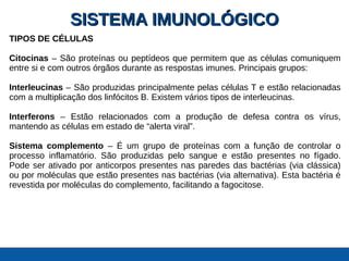 SISTEMA IMUNOLÓGICOSISTEMA IMUNOLÓGICO
TIPOS DE CÉLULAS
Citocinas – São proteínas ou peptídeos que permitem que as células comuniquem
entre si e com outros órgãos durante as respostas imunes. Principais grupos:
Interleucinas – São produzidas principalmente pelas células T e estão relacionadas
com a multiplicação dos linfócitos B. Existem vários tipos de interleucinas.
Interferons – Estão relacionados com a produção de defesa contra os vírus,
mantendo as células em estado de “alerta viral”.
Sistema complemento – É um grupo de proteínas com a função de controlar o
processo inflamatório. São produzidas pelo sangue e estão presentes no fígado.
Pode ser ativado por anticorpos presentes nas paredes das bactérias (via clássica)
ou por moléculas que estão presentes nas bactérias (via alternativa). Esta bactéria é
revestida por moléculas do complemento, facilitando a fagocitose.
 