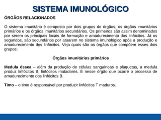 SISTEMA IMUNOLÓGICOSISTEMA IMUNOLÓGICO
ÓRGÃOS RELACIONADOS
O sistema imunitário é composto por dois grupos de órgãos, os órgãos imunitários
primários e os órgãos imunitários secundários. Os primeiros são assim denominados
por serem os principais locais de formação e amadurecimento dos linfócitos. Já os
segundos, são secundários por atuarem no sistema imunológico após a produção e
amadurecimento dos linfócitos. Veja quais são os órgãos que compõem esses dois
grupos:
Órgãos imunitários primários
Medula óssea – além da produção de células sanguíneas e plaquetas, a medula
produz linfócitos B, linfócitos matadores. É nesse órgão que ocorre o processo de
amadurecimento dos linfócitos B.
Timo – o timo é responsável por produzir linfócitos T maduros.
 