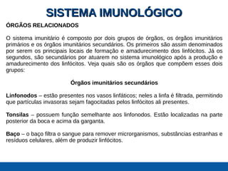 SISTEMA IMUNOLÓGICOSISTEMA IMUNOLÓGICO
ÓRGÃOS RELACIONADOS
O sistema imunitário é composto por dois grupos de órgãos, os órgãos imunitários
primários e os órgãos imunitários secundários. Os primeiros são assim denominados
por serem os principais locais de formação e amadurecimento dos linfócitos. Já os
segundos, são secundários por atuarem no sistema imunológico após a produção e
amadurecimento dos linfócitos. Veja quais são os órgãos que compõem esses dois
grupos:
Órgãos imunitários secundários
Linfonodos – estão presentes nos vasos linfáticos; neles a linfa é filtrada, permitindo
que partículas invasoras sejam fagocitadas pelos linfócitos ali presentes.
Tonsilas – possuem função semelhante aos linfonodos. Estão localizadas na parte
posterior da boca e acima da garganta.
Baço – o baço filtra o sangue para remover microrganismos, substâncias estranhas e
resíduos celulares, além de produzir linfócitos.
 