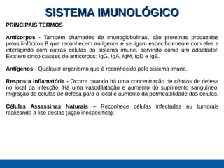 SISTEMA IMUNOLÓGICOSISTEMA IMUNOLÓGICO
PRINCIPAIS TERMOS
Anticorpos - Também chamados de imunoglobulinas, são proteínas produzidas
pelos linfócitos B que reconhecem antígenos e se ligam especificamente com eles e
interagindo com outras células do sistema imune, servindo como um adaptador.
Existem cinco classes de anticorpos: IgG, IgA, IgM, IgD e IgE.
Antígenos - Qualquer organismo que é reconhecido pelo sistema imune.
Resposta inflamatória - Ocorre quando há uma concentração de células de defesa
no local da infecção. Há uma vasodilatação e aumento do suprimento sanguíneo,
migração de células de defesa para o local e aumento da permeabilidade das células.
Células Assassinas Naturais – Reconhece células infectadas ou tumorais
realizando a lise destas (ação inespecífica).
 