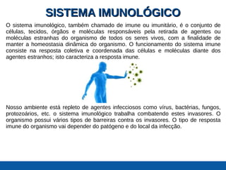 SISTEMA IMUNOLÓGICOSISTEMA IMUNOLÓGICO
O sistema imunológico, também chamado de imune ou imunitário, é o conjunto de
células, tecidos, órgãos e moléculas responsáveis pela retirada de agentes ou
moléculas estranhas do organismo de todos os seres vivos, com a finalidade de
manter a homeostasia dinâmica do organismo. O funcionamento do sistema imune
consiste na resposta coletiva e coordenada das células e moléculas diante dos
agentes estranhos; isto caracteriza a resposta imune.
Nosso ambiente está repleto de agentes infecciosos como vírus, bactérias, fungos,
protozoários, etc. o sistema imunológico trabalha combatendo estes invasores. O
organismo possui vários tipos de barreiras contra os invasores. O tipo de resposta
imune do organismo vai depender do patógeno e do local da infecção.
 