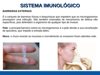 SISTEMA IMUNOLÓGICOSISTEMA IMUNOLÓGICO
BARREIRAS EXTERNAS
É o conjunto de barreiras físicas e bioquímicas que impedem que os microrganismos
provoquem uma infecção. São também chamadas de mecanismos de defesa não
específicos, pois defendem o organismo de qualquer tipo de invasor.
Pele: a principal barreira contra os microrganismos é a pele devido a sua constituição
de queratina, que impede a entrada deles.
Muco: o muco reveste as mucosas e normalmente os invasores ficam aderidos nele.
 