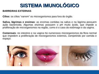 SISTEMA IMUNOLÓGICOSISTEMA IMUNOLÓGICO
BARREIRAS EXTERNAS
Cílios: os cílios “varrem” os microrganismos para fora do órgão.
Saliva, lágrimas e enzimas: as enzimas contidas na saliva e na lágrima possuem
ação bactericida. Algumas enzimas possuem o pH muito ácido, que impede a
proliferação de microrganismos na região, como é o caso do estômago e da vagina.
Comensais: no intestino e na vagina há numerosos microrganismos da flora normal
que impedem a proliferação de microrganismos externos, competindo por comida e
espaço.
 