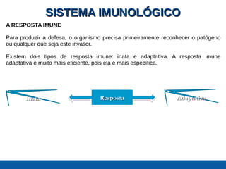 SISTEMA IMUNOLÓGICOSISTEMA IMUNOLÓGICO
A RESPOSTA IMUNE
Para produzir a defesa, o organismo precisa primeiramente reconhecer o patógeno
ou qualquer que seja este invasor.
Existem dois tipos de resposta imune: inata e adaptativa. A resposta imune
adaptativa é muito mais eficiente, pois ela é mais específica.
RespostaRespostaRespostaResposta AdaptativaAdaptativaInataInata
 
