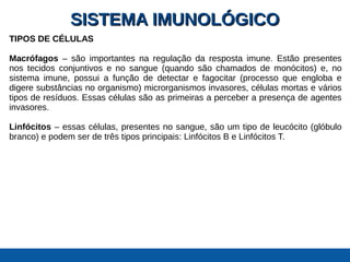 SISTEMA IMUNOLÓGICOSISTEMA IMUNOLÓGICO
TIPOS DE CÉLULAS
Macrófagos – são importantes na regulação da resposta imune. Estão presentes
nos tecidos conjuntivos e no sangue (quando são chamados de monócitos) e, no
sistema imune, possui a função de detectar e fagocitar (processo que engloba e
digere substâncias no organismo) microrganismos invasores, células mortas e vários
tipos de resíduos. Essas células são as primeiras a perceber a presença de agentes
invasores.
Linfócitos – essas células, presentes no sangue, são um tipo de leucócito (glóbulo
branco) e podem ser de três tipos principais: Linfócitos B e Linfócitos T.
 