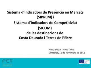 Sistema d’Indicadors de Presència en Mercats
                  (SIPREM) i
    Sistema d’Indicadors de Competitiviat
                   (SICOM)
            de les destinacions de
        Costa Daurada i Terres de l’Ebre

                       PROGRAMA THINK TANK
                       Dimecres, 11 de novembre de 2011
 