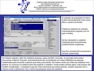 O cadastro da população do bairro, é feita individualmente e tem como filtro o número da familia.  Podemos cadastrar as crianças individualmente e liga-las com os pais e irmãos. Se faz necessário o cadastro individual para encaminha-las posteriormente a pastorais. Aqui fica armazenado as pessoas e familias cadastradas. No módulo cadastro, além de cadastrar pessoas, posso também consultar, no exemplo acima estou procurando a Marcia Torquato, automaticamente ele vai localizado em ordem Alfabética as pessoas cadastradas para encontrar a pessoa que estou procurando. Do mesmo modo que antes de cadastrar uma pessoa, eu a procuro no sistema para não duplicar o cadastro. Vocês podem pensar agora,”mas porque não impedir a duplicação”, a resposta é que por mais improvável que possa parecer, existem pessoas com o mesmo nome e sobrenome. Eis o motivo de pesquisar antes de cadastrar. 