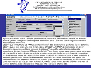 Agora que localizei a Marcia Torquato, vou terminar de cadastrar os dados dela no Sistema. No exemplo  acima eu já tinha começado o cadastro porém não concluí, então Localizei a Marcia e agora vou terminar  de cadastrar as informações. Observe que em NUMERO DE FAMILIA existe um número 336, é este número que Fará a ligação da familia.  Observe que ao lado existe uma lista de números na CONSULTA FAMILIA, o sistema deixa em ordem  decrescente os números, então no momento de cadastro Vejo qual foi a última familia cadastrada,  que antes da Marcia e do número 336 era a familia 335. Vocês devem pensar agora, mas porque a númeração Não é automática, assim não precisaria digitar, o motivo é que cada familia tem um número de composição, Pode ser somente o casal, ou casal e um filho ou três, como também o casal, os filhos, a sogra, a cunhada e Assim vai, portanto cada pessoa cadastrada estará ligada em uma familia, mesmo que seja apenas uma  Pessoa como no caso da Marcia, ela terá o seu número, quem sabe se um dia ela casa, e o futuro marido vem Morar no bairro que ela vive, ele terá o número 336, então a Marcia deixará de estar sozinha e terá mais um Membro da familia. E se este casal tiver filhos, este filho será ligado a familia 336. 