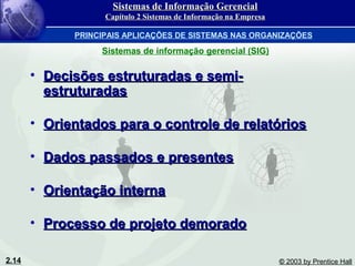 2.14 © 2003 by Prentice Hall
• Decisões estruturadas e semi-Decisões estruturadas e semi-
estruturadasestruturadas
• Orientados para o controle de relatóriosOrientados para o controle de relatórios
• Dados passados e presentesDados passados e presentes
• Orientação internaOrientação interna
• Processo de projeto demoradoProcesso de projeto demorado
Sistemas de Informação GerencialSistemas de Informação Gerencial
Capítulo 2 Sistemas de Informação na EmpresaCapítulo 2 Sistemas de Informação na Empresa
PRINCIPAIS APLICAÇÕES DE SISTEMAS NAS ORGANIZAÇÕES
Sistemas de informação gerencial (SIG)
 